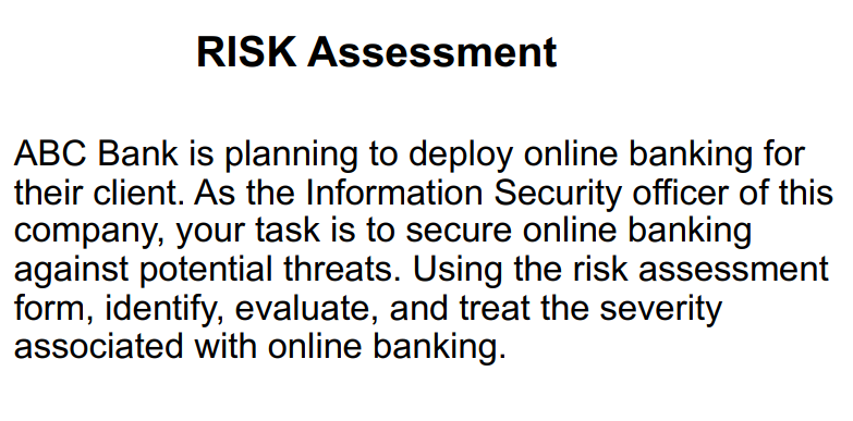 RISK Assessment
ABC Bank is planning to deploy online banking for
their client. As the Information Security officer of this
company, your task is to secure online banking
against potential threats. Using the risk assessment
form, identify, evaluate, and treat the severity
associated with online banking.