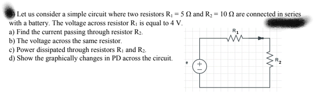Let us consider a simple circuit where two resistors R1 = 5 Q and R2 = 10 2 are connected in series
with a battery. The voltage across resistor Rị is equal to 4 V.
a) Find the current passing through resistor R2.
b) The voltage across the same resistor.
c) Power dissipated through resistors RỊ and R2.
d) Show the graphically changes in PD across the circuit.
