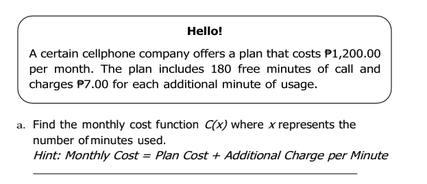 Hello!
A certain cellphone company offers a plan that costs P1,200.00
per month. The plan includes 180 free minutes of call and
charges P7.00 for each additional minute of usage.
a. Find the monthly cost function C(x) where x represents the
number of minutes used.
Hint: Monthly Cost = Plan Cost + Additional Charge per Minute
