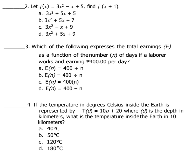 _2. Let f(x) = 3x² – x + 5, find f (x + 1).
а. Зx? + 5x + 5
b. 3x? + 5x + 7
с. Зx? — х + 9
d. 3x? + 5x + 9
_3. Which of the following expresses the total earnings (E)
as a function of thenumber (n) of days if a laborer
works and earning P400.00 per day?
a. E(n) = 400 + n
b. E(n) = 400 ÷ n
c. E(n) = 400(n)
d. E(n) = 400 – n
_4. If the temperature in degrees Celsius inside the Earth is
represented by T(d) = 10d + 20 where (d) is the depth in
kilometers, what is the temperature insidethe Earth in 10
kilometers?
а. 40°C
b. 50°C
с. 120°C
d. 180°C
