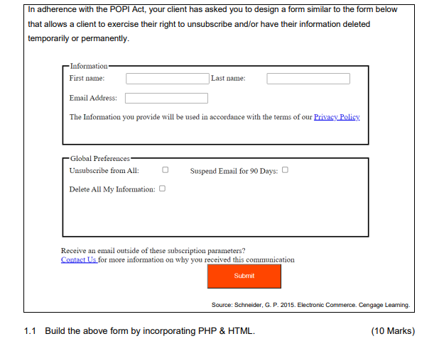 In adherence with the POPI Act, your client has asked you to design a form similar to the form below
that allows a client to exercise their right to unsubscribe and/or have their information deleted
temporarily or permanently.
- Information-
First name:
Last name:
Email Address:
The Information you provide will be used in accordance with the terms of our Privacy Policy
Global Preferences
Unsubscribe from All:
Suspend Email for 90 Days: O
Delete All My Information: 0
Receive an email outside of these subscription parameters?
Contact Us for more information on why you received this communication
Submit
Source: Schneider, G. P. 2015. Electronic Commerce. Cengage Leaming.
1.1
Build the above form by incorporating PHP & HTML.
(10 Marks)
