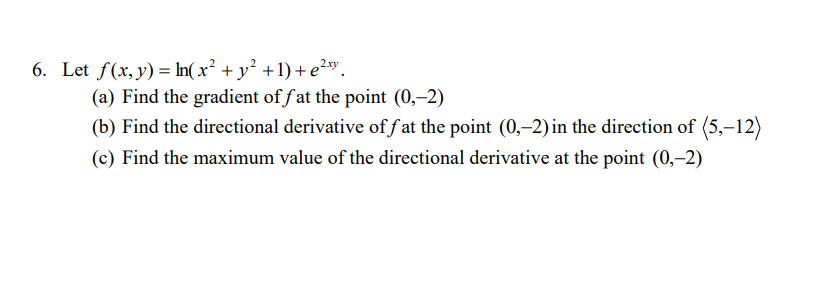 6. Let f(x,y) = In(x² + y² +1) + e²x".
(a) Find the gradient of f at the point (0,–2)
(b) Find the directional derivative of f at the point (0,–2) in the direction of (5,–12)
(c) Find the maximum value of the directional derivative at the point (0,-2)
