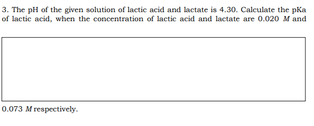 3. The pH of the given solution of lactic acid and lactate is 4.30. Calculate the pKa
of lactic acid, when the concentration of lactic acid and lactate are 0.020 M and
0.073 M respectively.

