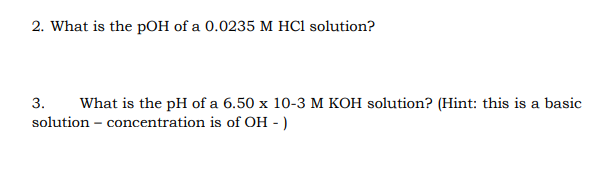 2. What is the pOH of a 0.0235 M HCl solution?
3.
What is the pH of a 6.50 x 10-3 M KOH solution? (Hint: this is a basic
solution – concentration is of OH - )
