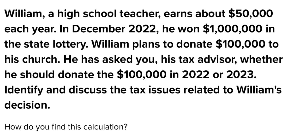 William, a high school teacher, earns about $50,000
each year. In December 2022, he won $1,000,000 in
the state lottery. William plans to donate $100,000 to
his church. He has asked you, his tax advisor, whether
he should donate the $100,000 in 2022 or 2023.
Identify and discuss the tax issues related to William's
decision.
How do you find this calculation?