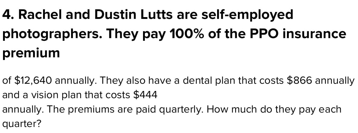 4. Rachel and Dustin Lutts are self-employed
photographers. They pay 100% of the PPO insurance
premium
of $12,640 annually. They also have a dental plan that costs $866 annually
and a vision plan that costs $444
annually. The premiums are paid quarterly. How much do they pay each
quarter?