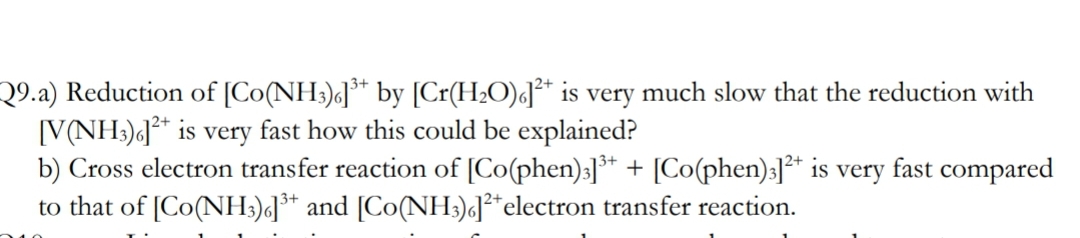 Q9.a) Reduction of [Co(NH3)«]** by [Cr(H2O)«J* is very much slow that the reduction with
[V(NH3)«]* is very fast how this could be explained?
b) Cross electron transfer reaction of [Co(phen):]** + [Co(phen):]²* is very fast compared
to that of [Co(NH:)]** and [Co(NH:)«]²*electron transfer reaction.
