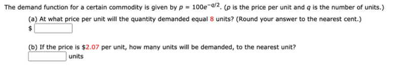The demand function for a certain commodity is given by p = 100e¬q/2, (p is the price per unit and q is the number of units.)
(a) At what price per unit will the quantity demanded equal 8 units? (Round your answer to the nearest cent.)
(b) If the price is $2.07 per unit, how many units will be demanded, to the nearest unit?
|units
