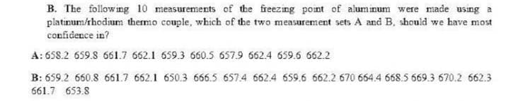 B. The following 10 measurements of the freezing point of aluminum were made using a
platinum/thodium thermo couple, which of the two measurement sets A and B, should we have most
confidence in?
A: 658.2 659.8 661.7 662.1 659.3 660.5 657.9 662.4 659.6 662.2
B: 659.2 660.8 661.7 662.1 650.3 666.5 657.4 662.4 659.6 662.2 670 664.4 668.5 669.3 670.2 662.3
661.7 653.8
