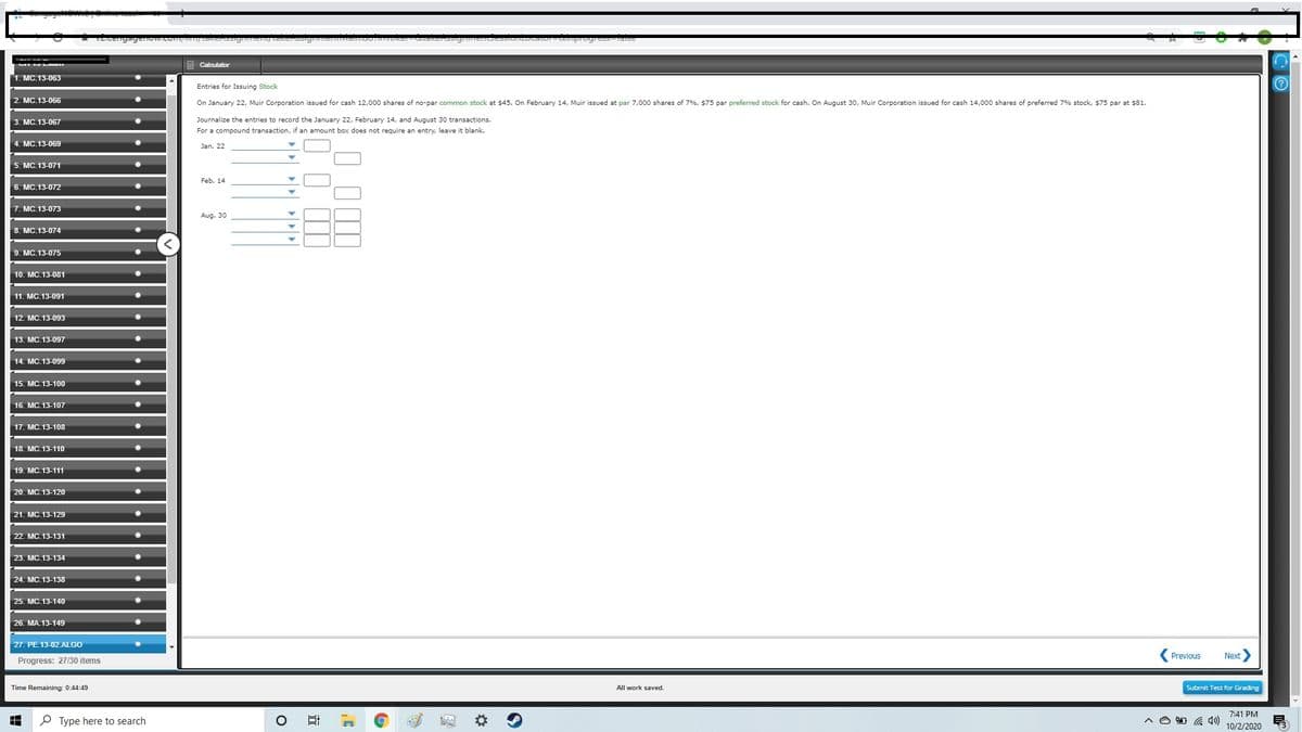 U VLA
Calculator
1. MC.13-063
Entries for Issuing Stock
2. MC.13-066
On January 22, Muir Corporation issued for cash 12,000 shares of no-par common stock at $45. On February 14, Muir issued at par 7,000 shares of 7%, $75 par preferred stock for cash. On August 30, Muir Corporation issued for cash 14,000 shares of preferred 7% stock, $75 par at $81.
3. MC.13-067
Journalize the entries to record the January 22, February 14, and August 30 transactions.
For a compound transaction, if an amount box does not require an entry, leave it blank.
МС. 13-069
Jan. 22
5. MC.13-071
Feb. 14
MC.13-072
MC.13-073
Aug. 30
МС. 13-074
MC.13-075
10. MC.13-081
11. MC.13-091
12. MC.13-093
13. МC. 13-097
14. MC. 13-099
15. MC. 13-100
16. MC. 13-107
17. MC. 13-108
18. MC.13-110
19. MC.13-111
20. MC.13-120
21. MC. 13-129
22. MC.13-131
23. MC.13-134
24. MC.13-138
25. MC.13-140
26. MA.13-149
27. PE.13-02.ALGO
Previous
Next
Progress: 27/30 items
Time Remaining: 0:44:49
All work saved.
Submit Test for Grading
7:41 PM
P Type here to search
A O D 4)
10/2/2020
