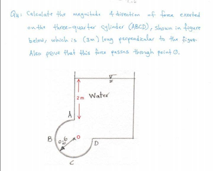 Qu: Caleulate the magnitude 4 direction of foree exerted
on the three-quarter cylinder (ABCD), shown in figure
below, which is (3m) long perpendieular to the figue.
Also pove that this force passes through paint O.
2m Water
A
B
0.6
D
