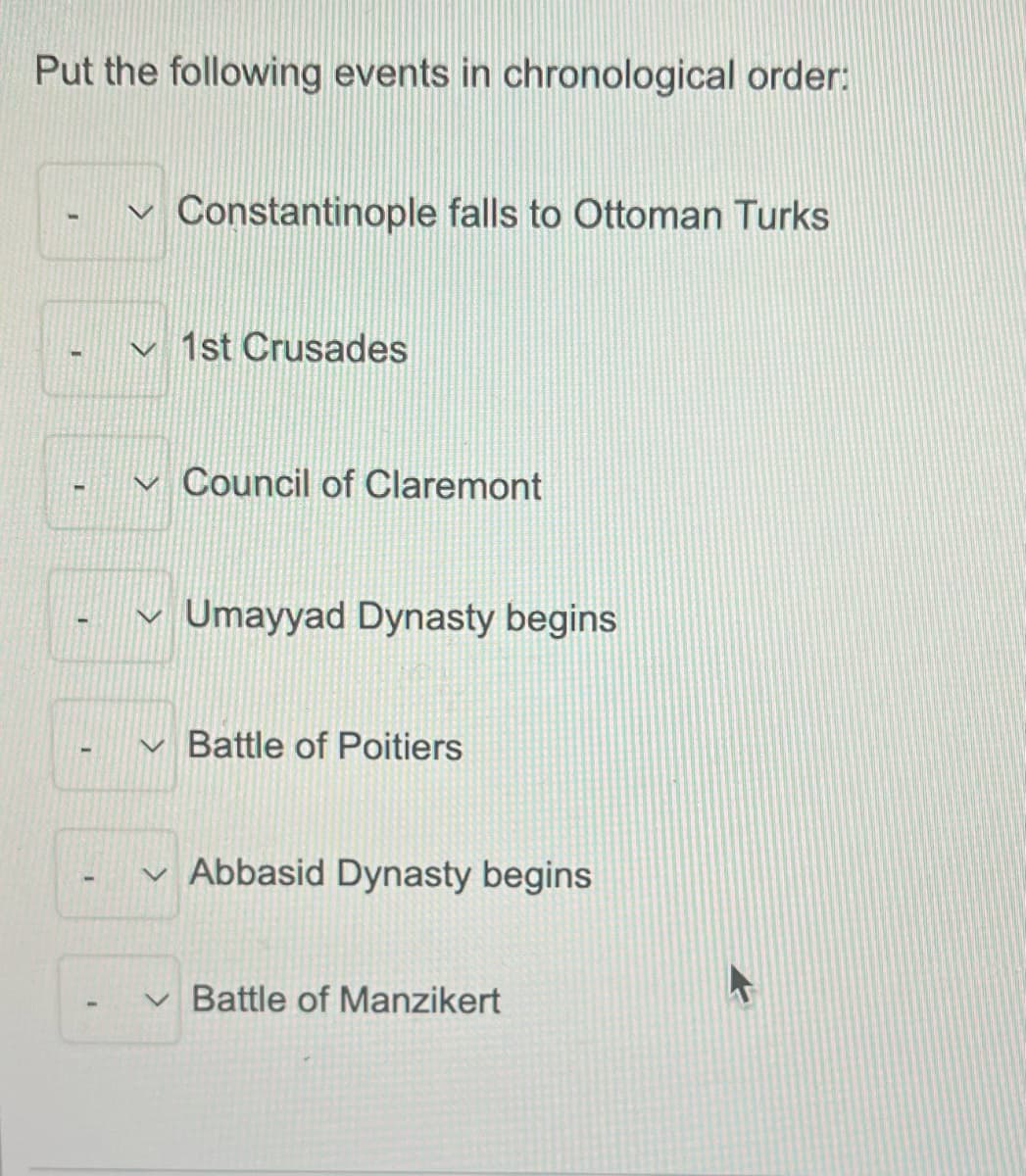Put the following events in chronological order:
Constantinople falls to Ottoman Turks
v 1st Crusades
Council of Claremont
Umayyad Dynasty begins
Battle of Poitiers
v Abbasid Dynasty begins
v Battle of Manzikert
