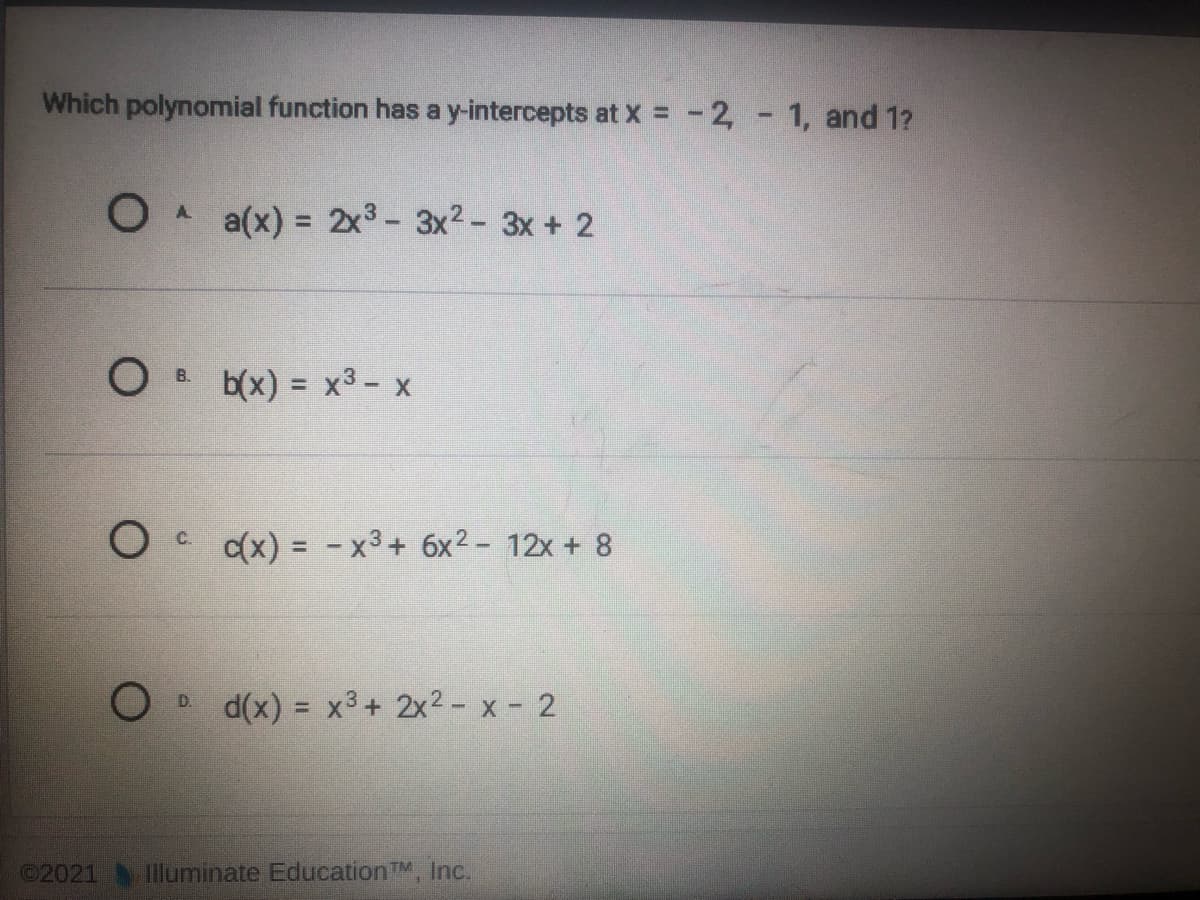 Which polynomial function has a y-intercepts at x = -2, - 1, and 1?
A.
= 2x3- 3x2- 3x + 2
O B b(x) = x3- x
c(x) = - x3+ 6x2- 12x + 8
C.
d(x) = x3+ 2x2 - x - 2
©2021 Iluminate EducationTM, Inc.
