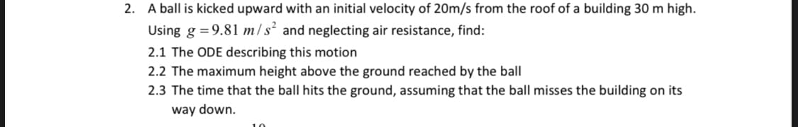 2. A ball is kicked upward with an initial velocity of 20m/s from the roof of a building 30 m high.
Using g = 9.81 m/s² and neglecting air resistance, find:
2.1 The ODE describing this motion
2.2 The maximum height above the ground reached by the ball
2.3 The time that the ball hits the ground, assuming that the ball misses the building on its
way down.
10