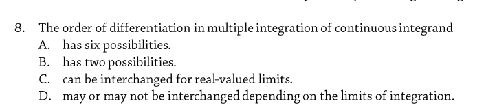 8. The order of differentiation in multiple integration of continuous integrand
A. has six possibilities.
B. has two possibilities.
C. can be interchanged for real-valued limits.
D. may or may not be interchanged depending on the limits of integration.
