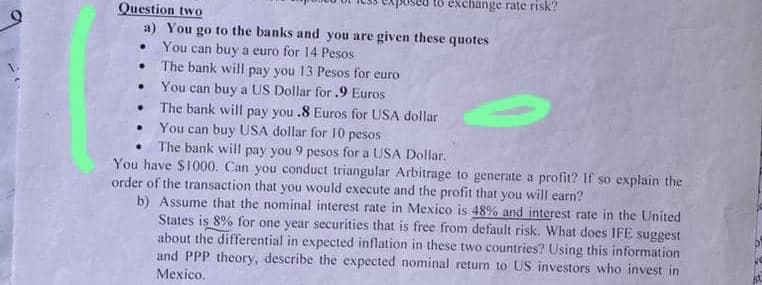 Question two
a) You go to the banks and you are given these quotes
You can buy a euro for 14 Pesos
The bank will pay you 13 Pesos for euro
You can buy a US Dollar for .9 Euros
exchange rate risk?
.
The bank will pay you .8 Euros for USA dollar
You can buy USA dollar for 10 pesos
The bank will pay you 9 pesos for a USA Dollar.
You have $1000. Can you conduct triangular Arbitrage to generate a profit? If so explain the
order of the transaction that you would execute and the profit that you will earn?
b) Assume that the nominal interest rate in Mexico is 48% and interest rate in the United
States is 8% for one year securities that is free from default risk. What does IFE suggest
about the differential in expected inflation in these two countries? Using this information
and PPP theory, describe the expected nominal return to US investors who invest in
Mexico.