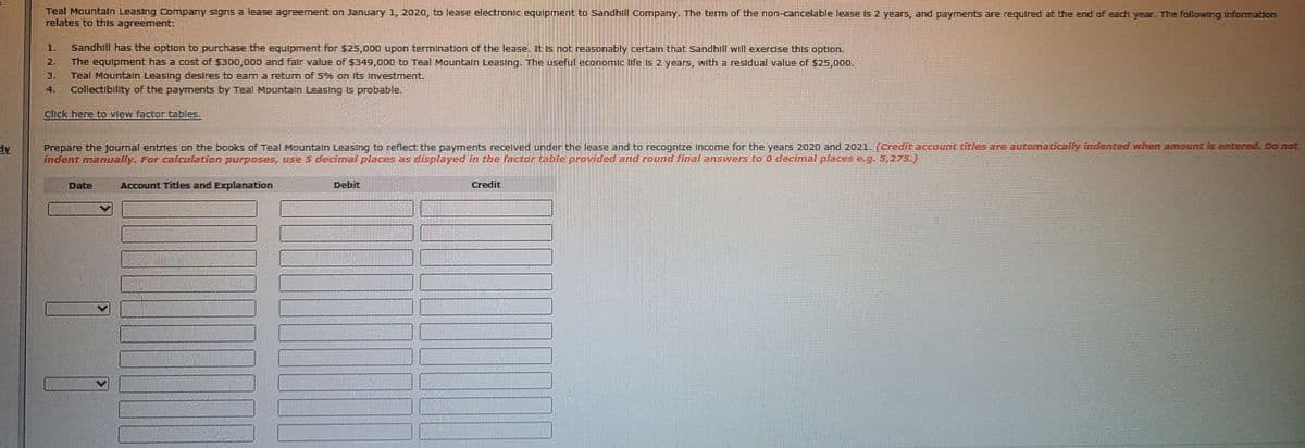 Teal Mountaln Leasing Company slgns a lease agreement on January 1, 2020, to lease electronic equipment to Sandhill Company. The term of the non-cancelable lease Is 2 years, and payments are required at the end of each year. The following Information
relates to thts agreement:
1.
Sandhill has the option to purchase the equlpment for S25,000 upon terminatlon of the lease. it is not reasonably certaln that Sandhill will exercse this optlon.
2.
The equlpment has a cost of $300,000 and falr value of $349,000 to Teal Mountaln Leasing. The useful economic life is 2 years, with a residual value of $25,000,
3.
Teal Mountaln Leasing desIres to eam a retum of 5%% en Its Investment.
4.
Collectibility of the payments by Teal Mountaln Leasing Is probable.
Click here bO View factor tables.,
Prepare the journal entries on the books of Teal Mountain Leasing to reflect the payments recelved under the lease and to recognize Income for the years 2020 and 2021. (credit account titles are automadcally indented when amount is entere. Do not
inderrt manually. For calculation purposes, use 5 decinmal places as displayed in the factor table provided and roond final answers to O decfmal places e.g.5,275.)
Date
Account Tides and Explanation
Debit
Credit
