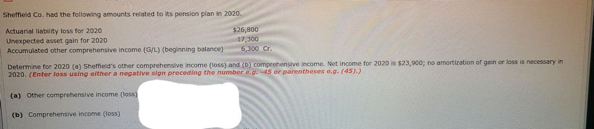 Sheffield Co. had the following amounts related to its pension plan in 2020.
$26,800
17,300
6,300 Cr.
Actuarial liability loss for 2020
Unexpected asset gain for 2020
Accumulated other comprehensive income (G/L) (beginning balance)
Determine for 2020 (a) Sheffield's other comprehensive income (loss) and (b) comprehensive income. Net income for 2020 is $23,900; no amortization of gain or loss is necessary in
2020. (Enter loss using either a negative sign preceding the numbere.g. -45 or parentheses e.g. (45).)
(a) Other comprehensive income (loss)
(b) Comprehensive income (loss)
