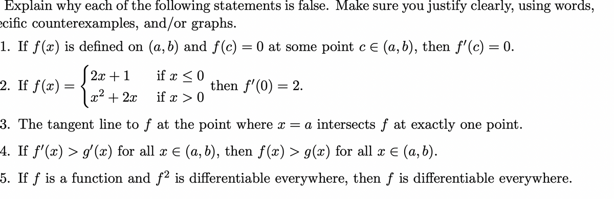 Explain why each of the following statements is false. Make sure you justify clearly, using words,
ecific counterexamples, and/or graphs.
1. If
x) is defined on (a, b) and f(c) = 0 at some point c E (a, b), then f'(c) = 0.
2x + 1
if x < 0
2. If f(x) :
then f'(0) = 2.
x + 2x
if x > 0
3. The tangent line to f at the point where x = a intersects f at exactly one point.
4. If f'(x) > g' (x) for all x E (a, b), then f(x) > g(x) for all x E (a, b).
5. If ƒ is a function and f2 is differentiable everywhere, then f is differentiable everywhere.
