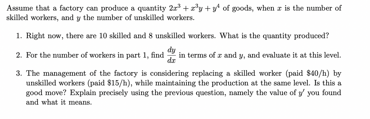 Assume that a factory can produce a quantity 2x + x°y + y4 of goods, when x is the number of
skilled workers, and y the number of unskilled workers.
1. Right now, there are 10 skilled and 8 unskilled workers. What is the quantity produced?
dy
in terms of x and y, and evaluate it at this level.
dx
2. For the number of workers in part 1, find
3. The management of the factory is considering replacing a skilled worker (paid $40/h) by
unskilled workers (paid $15/h), while maintaining the production at the same level. Is this a
good move? Explain precisely using the previous question, namely the value of y' you found
and what it means.
