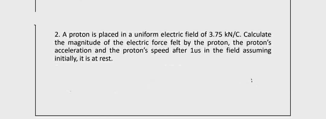 2. A proton is placed in a uniform electric field of 3.75 kN/C. Calculate
the magnitude of the electric force felt by the proton, the proton's
acceleration and the proton's speed after 1us in the field assuming
initially, it is at rest.
:
