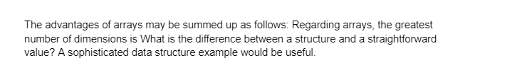 The advantages of arrays may be summed up as follows: Regarding arrays, the greatest
number of dimensions is What is the difference between a structure and a straightforward
value? A sophisticated data structure example would be useful.