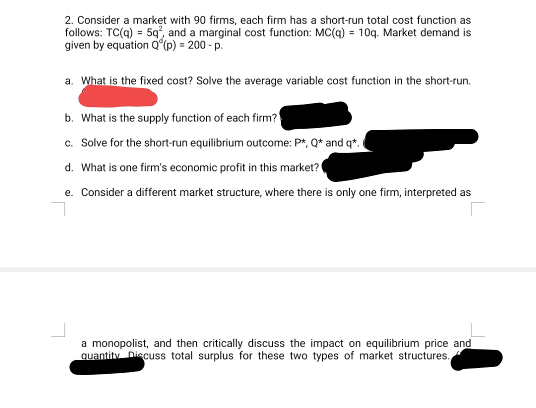 2. Consider a market with 90 firms, each firm has a short-run total cost function as
follows: TC(q) = 5q², and a marginal cost function: MC(q) = 10q. Market demand is
given by equation Q“(p) = 200 - p.
a. What is the fixed cost? Solve the average variable cost function in the short-run.
b. What is the supply function of each firm?
c. Solve for the short-run equilibrium outcome: P*, Q* and q*.
d. What is one firm's economic profit in this market?
e. Consider a different market structure, where there is only one firm, interpreted as
a monopolist, and then critically discuss the impact on equilibrium price and
quantity Discuss total surplus for these two types of market structures.
