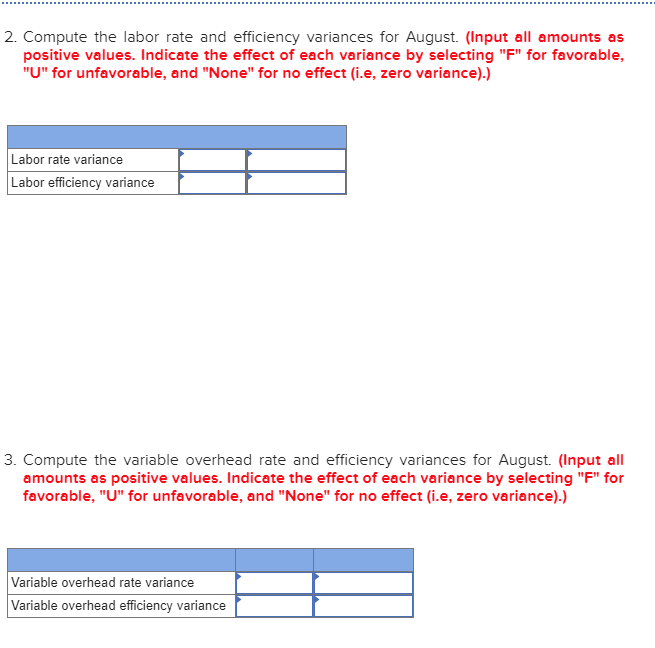 2. Compute the labor rate and efficiency variances for August. (Input all amounts as
positive values. Indicate the effect of each variance by selecting "F" for favorable,
"U" for unfavorable, and "None" for no effect (i.e, zero variance).)
Labor rate variance
Labor efficiency variance
3. Compute the variable overhead rate and efficiency variances for August. (Input all
amounts as positive values. Indicate the effect of each variance by selecting "F" for
favorable, "U" for unfavorable, and "None" for no effect (i.e, zero variance).)
Variable overhead rate variance
Variable overhead efficiency variance
