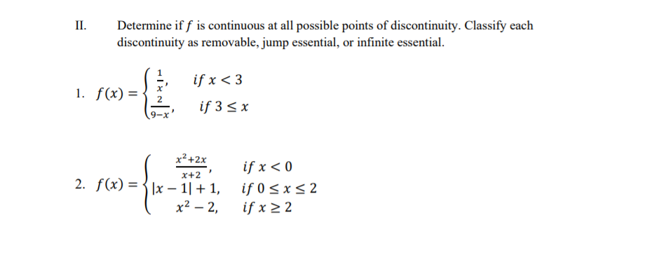 П.
Determine if f is continuous at all possible points of discontinuity. Classify each
discontinuity as removable, jump essential, or infinite essential.
if x < 3
1. f(x) =
if 3 < x
x²+2x
if x < 0
x+2
2. f(x) = {]x – 1|+ 1,
if 0 < x< 2
if x > 2
х2 — 2,
