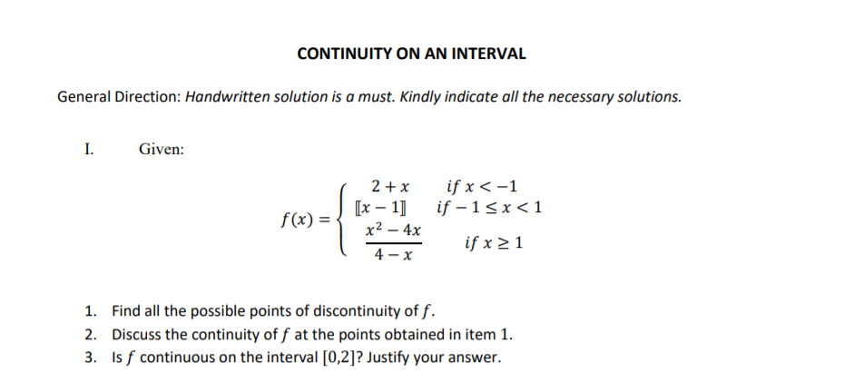 CONTINUITY ON AN INTERVAL
General Direction: Handwritten solution is a must. Kindly indicate all the necessary solutions.
I.
Given:
2 + x
if x < -1
if – 1<x < 1
[х — 1]
f(x) =
x² – 4x
if x 2 1
4 - x
1. Find all the possible points of discontinuity of f.
2. Discuss the continuity of f at the points obtained in item 1.
3. Is f continuous on the interval [0,2]? Justify your answer.
