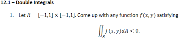12.1 - Double Integrals
1. Let R = [-1,1] × [-1,1]. Come up with any function f(x,y) satisfying
"(х, у)dA < 0.
