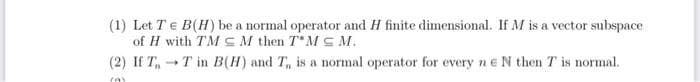 (1) Let TE B(H) be a normal operator and H finite dimensional. If M is a vector subspace
of H with TM SM then T MS M.
(2) If T,T in B(H) and T, is a normal operator for every ne N then T is normal.
