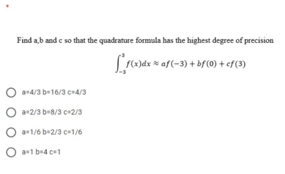 Find a,b and c so that the quadrature formula has the highest degree of precision
f(x)dx × af(-3) + bf (0) + cf(3)
a=4/3 b=16/3 c=4/3
O a=2/3 b=8/3 c=2/3
O a=1/6 b=2/3 c=1/6
O a=1 b-4 c=D1
