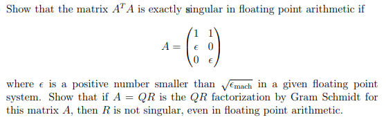 Show that the matrix AT A is exactly singular in floating point arithmetic if
A =
€ 0
where e is a positive number smaller than VEmach in a given floating point
system. Show that if A = QR is the QR factorization by Gram Schmidt for
this matrix A, then R is not singular, even in floating point arithmetic.
