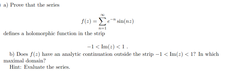 a) Prove that the series
f(2) = e" sin(nz)
n=1
defines a holomorphic function in the strip
-1< Im(2) < 1.
b) Does f(z) have an analytic continuation outside the strip -1 < Im(z) < 1? In which
maximal domain?
Hint: Evaluate the series.
