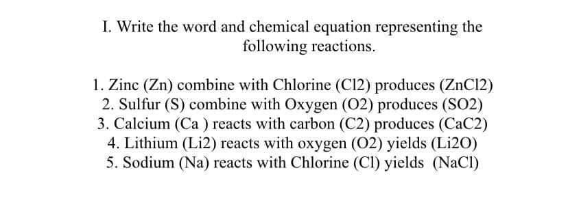 I. Write the word and chemical equation representing the
following reactions.
1. Zinc (Zn) combine with Chlorine (C12) produces (ZnCl2)
2. Sulfur (S) combine with Oxygen (02) produces (SO2)
3. Calcium (Ca ) reacts with carbon (C2) produces (CaC2)
4. Lithium (Li2) reacts with oxygen (02) yields (Li20)
5. Sodium (Na) reacts with Chlorine (CI) yields (NaCl)
