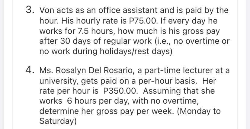 3. Von acts as an office assistant and is paid by the
hour. His hourly rate is P75.00. If every day he
works for 7.5 hours, how much is his gross pay
after 30 days of regular work (i.e., no overtime or
no work during holidays/rest days)
4. Ms. Rosalyn Del Rosario, a part-time lecturer at a
university, gets paid on a per-hour basis. Her
rate per hour is P350.00. Assuming that she
works 6 hours per day, with no overtime,
determine her gross pay per week. (Monday to
Saturday)
