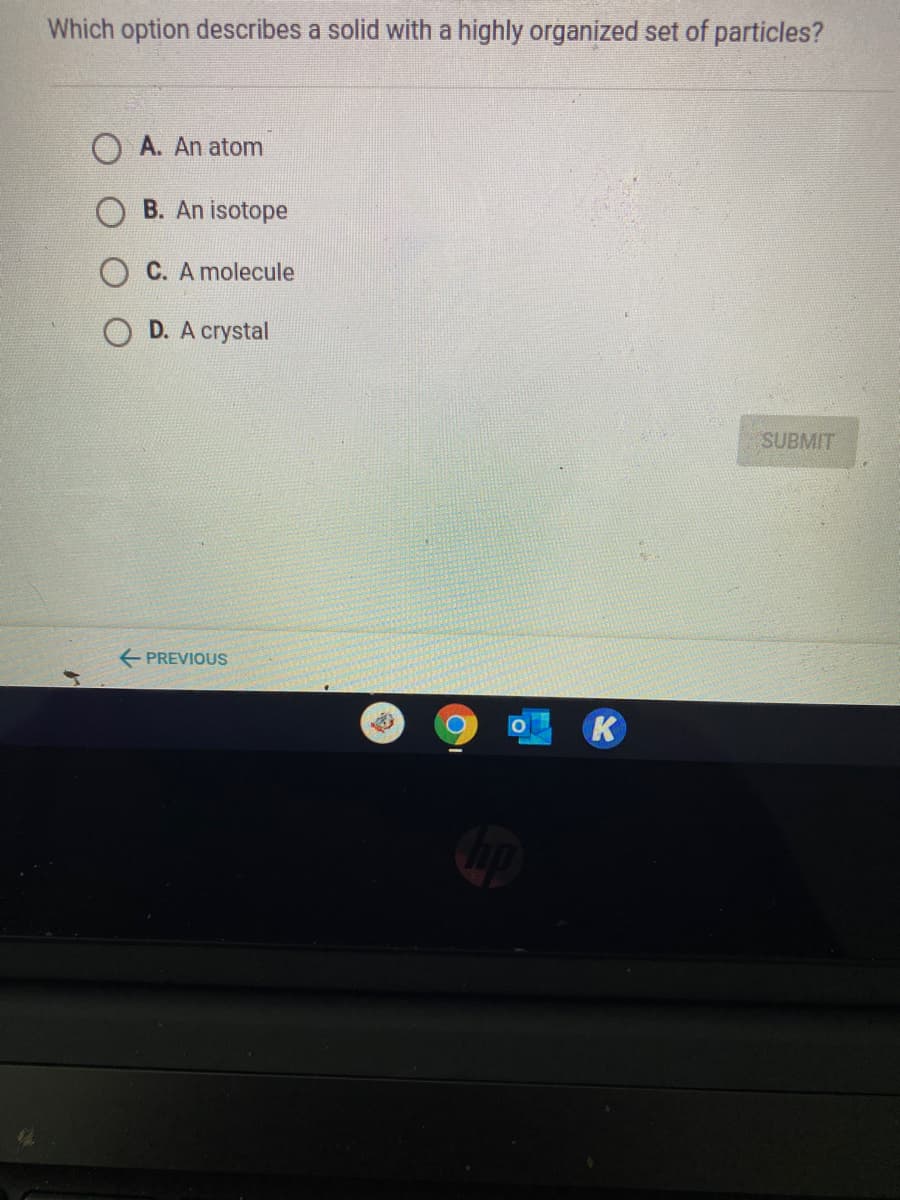 Which option describes a solid with a highly organized set of particles?
A. An atom
B. An isotope
C. A molecule
D. A crystal
SUBMIT
E PREVIOUS
K
