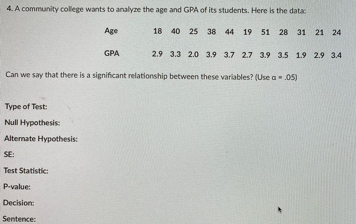 4. A community college wants to analyze the age and GPA of its students. Here is the data:
Age
18 40 25
38 44 19
51
28 31
21 24
GPA
2.9 3.3 2.0 3.9 3.7 2.7 3.9 3.5 1.9 2.9 3.4
Can we say that there is a significant relationship between these variables? (Use a = .05)
Type of Test:
Null Hypothesis:
Alternate Hypothesis:
SE:
Test Statistic:
P-value:
Decision:
Sentence:
