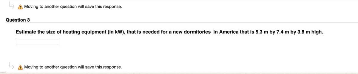 Moving to another question will save this response.
Question 3
Estimate the size of heating equipment (in kW), that is needed for a new dormitories in America that is 5.3 m by 7.4 m by 3.8 m high.
A Moving to another question will save this response.
