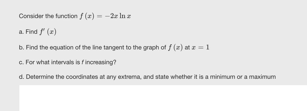 Consider the function f (x) = -2x ln x
a. Find f' (x)
b. Find the equation of the line tangent to the graph of f (x) at x = 1
c. For what intervals is f increasing?
d. Determine the coordinates at any extrema, and state whether it is a minimum or a maximum
