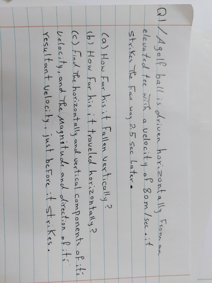 QI/Agolf ball is driven horizontally From an
elevated tee with a velocity of 8om/ sec it
strikes The Fair
2.5 sec Latero
way
(a) How Far his it Fallen vertically?
(b) How Far his it traveled horizontally?
(c) Find The horizontally and vertical components of its
velocity, and The Magnitude and direction of its
resultant velocity, just beFore it strikes.
