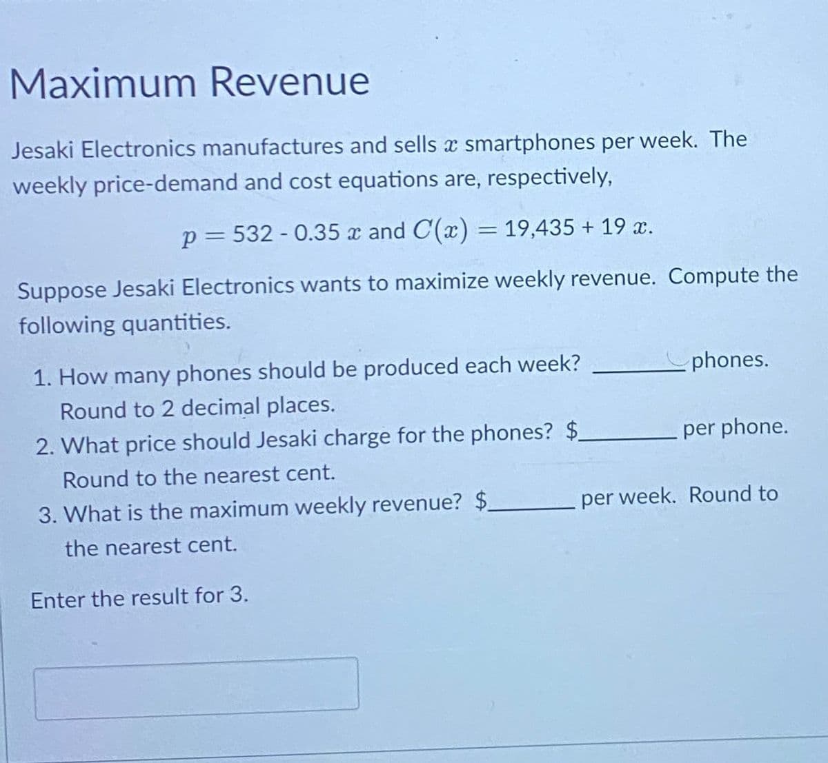 Maximum Revenue
Jesaki Electronics manufactures and sells a smartphones per week. The
weekly price-demand and cost equations are, respectively,
p = 532 -0.35 x and C(x) = 19,435 + 19 x.
Suppose Jesaki Electronics wants to maximize weekly revenue. Compute the
following quantities.
1. How many phones should be produced each week?
Round to 2 decimal places.
2. What price should Jesaki charge for the phones? $
Round to the nearest cent.
3. What is the maximum weekly revenue? $_
the nearest cent.
Enter the result for 3.
phones.
per phone.
per week. Round to