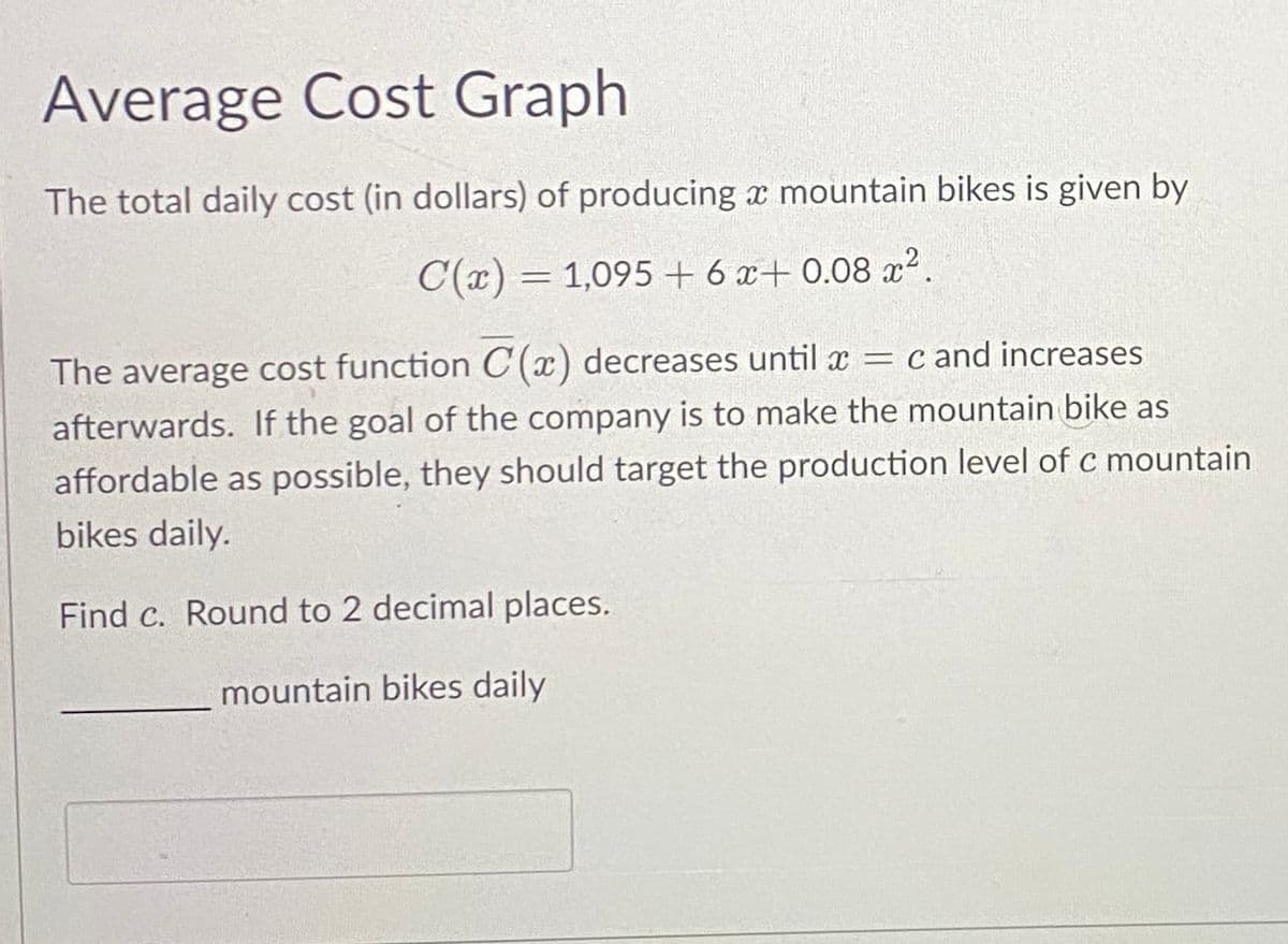 Average Cost Graph
The total daily cost (in dollars) of producing a mountain bikes is given by
C(x) = 1,095 + 6 x+0.08x².
-
The average cost function C(x) decreases until x = c and increases
afterwards. If the goal of the company is to make the mountain bike as
affordable as possible, they should target the production level of c mountain
bikes daily.
Find c. Round to 2 decimal places.
mountain bikes daily