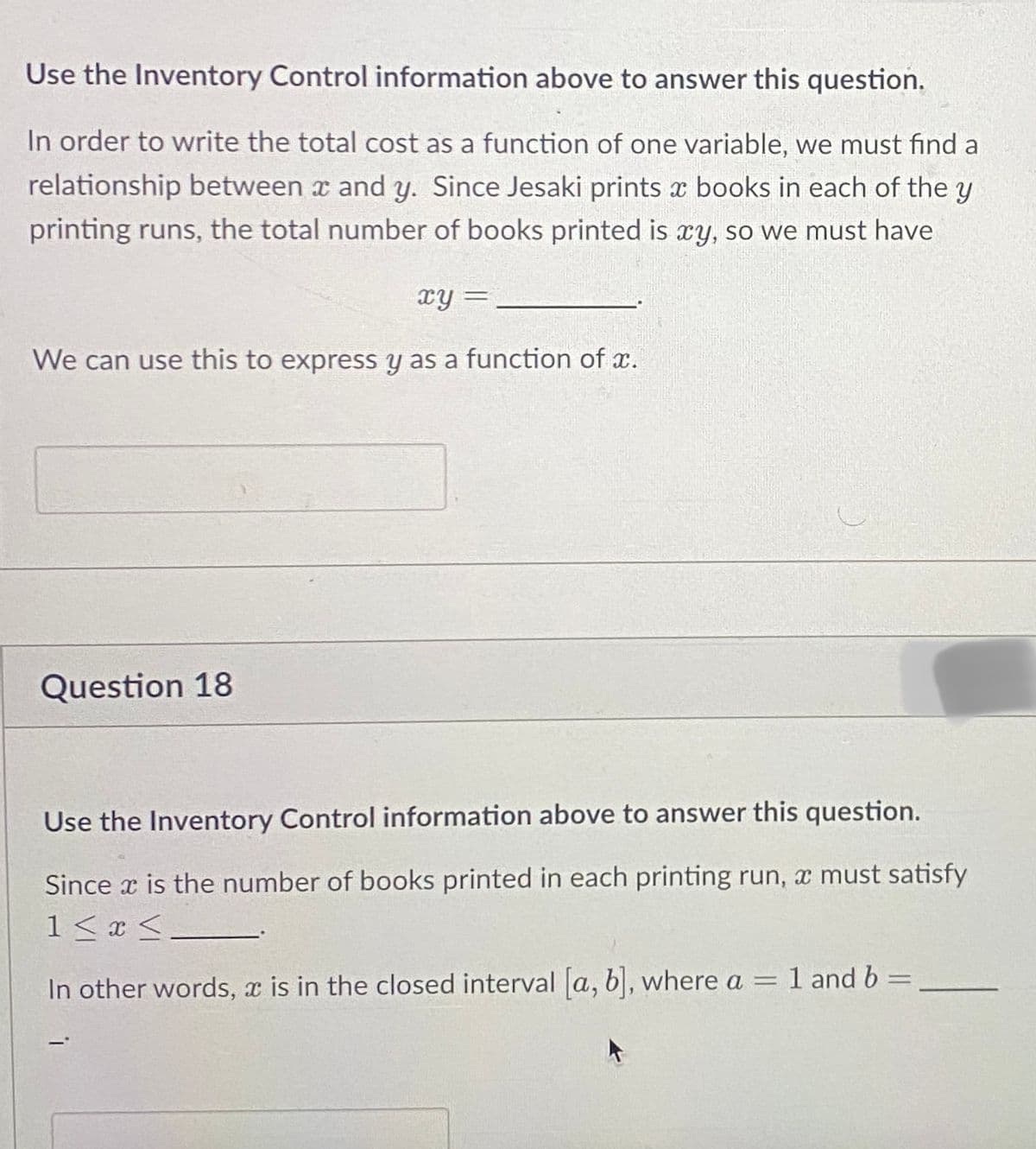 Use the Inventory Control information above to answer this question.
In order to write the total cost as a function of one variable, we must find a
relationship between x and y. Since Jesaki prints x books in each of the y
printing runs, the total number of books printed is xy, so we must have
xy=
We can use this to express y as a function of x.
Question 18
Use the Inventory Control information above to answer this question.
Since x is the number of books printed in each printing run, a must satisfy
1 ≤ x ≤_
In other words, x is in the closed interval [a, b], where a = 1 and b =