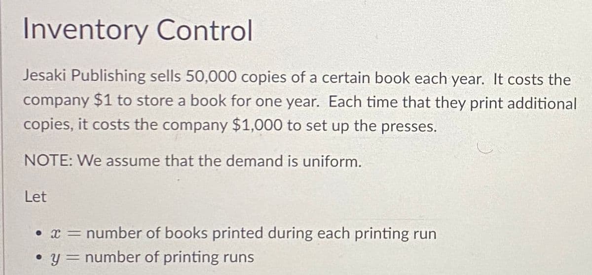 Inventory Control
Jesaki Publishing sells 50,000 copies of a certain book each year. It costs the
company $1 to store a book for one year. Each time that they print additional
copies, it costs the company $1,000 to set up the presses.
NOTE: We assume that the demand is uniform.
Let
• x= number of books printed during each printing run
• y = number of printing runs