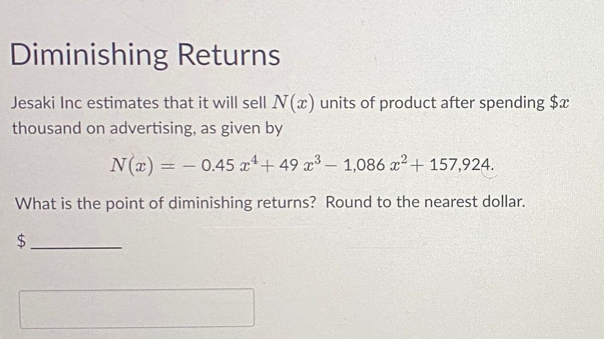 Diminishing Returns
Jesaki Inc estimates that it will sell N(x) units of product after spending $x
thousand on advertising, as given by
N(x) = -0.45x¹+49 x³ - 1,086 x² + 157,924.
What is the point of diminishing returns? Round to the nearest dollar.
$