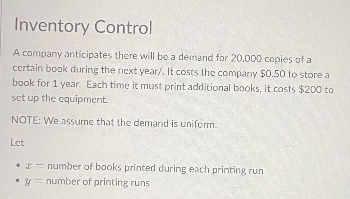 Inventory Control
A company anticipates there will be a demand for 20,000 copies of a
certain book during the next year/. It costs the company $0.50 to store a
book for 1 year. Each time it must print additional books, it costs $200 to
set up the equipment.
NOTE: We assume that the demand is uniform.
Let
• x= number of books printed during each printing run
● y= = number of printing runs