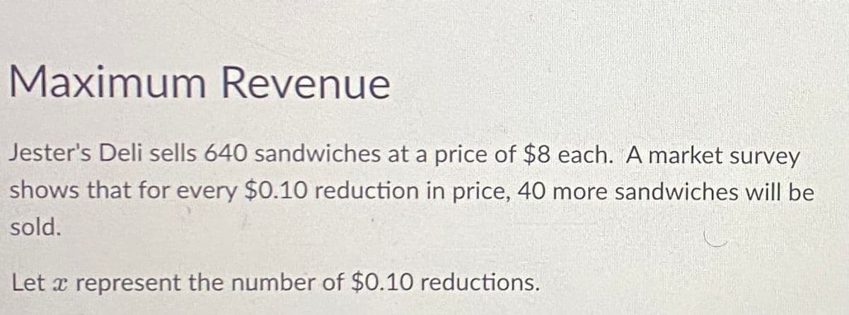 Maximum Revenue
Jester's Deli sells 640 sandwiches at a price of $8 each. A market survey
shows that for every $0.10 reduction in price, 40 more sandwiches will be
sold.
Let a represent the number of $0.10 reductions.