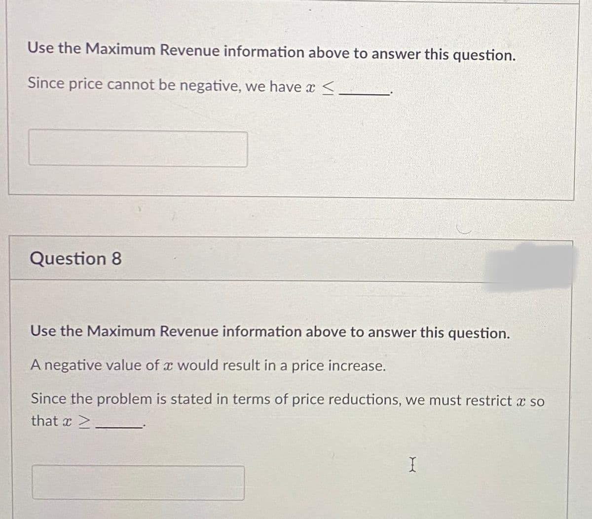 Use the Maximum Revenue information above to answer this question.
Since price cannot be negative, we have a <
Question 8
Use the Maximum Revenue information above to answer this question.
A negative value of a would result in a price increase.
Since the problem is stated in terms of price reductions, we must restrict a so
that Z
I